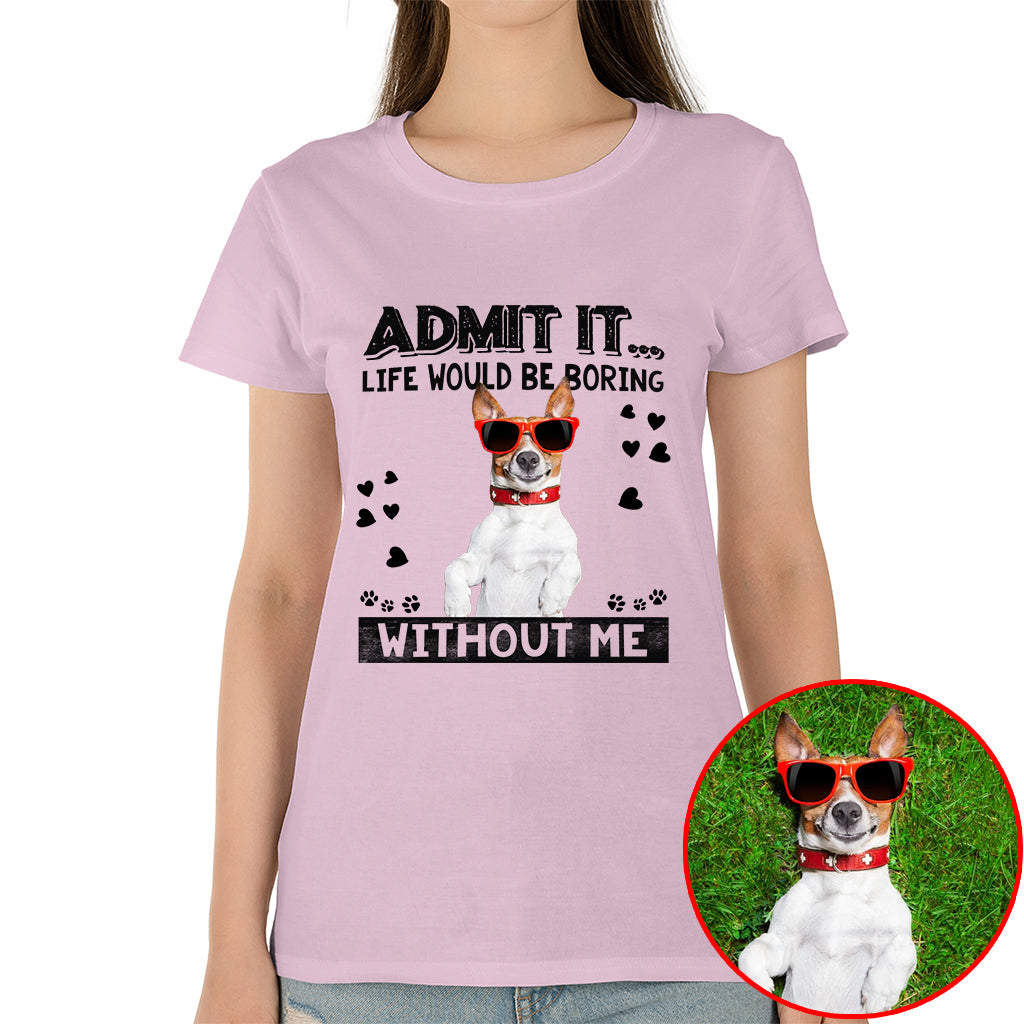 Admit It Life Would Be Boring Without Me Pet Photo Shirt - Dog Lover