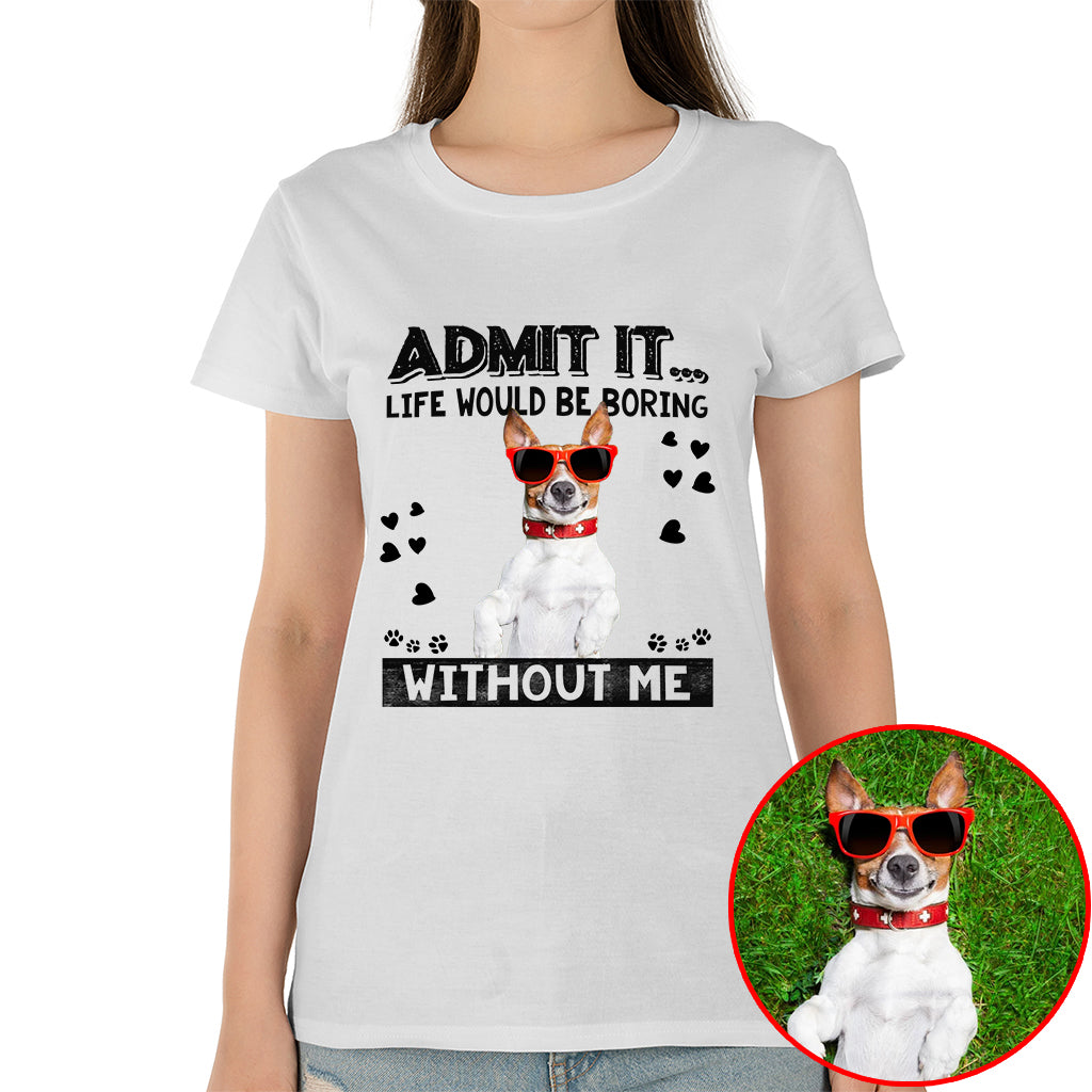 Admit It Life Would Be Boring Without Me Pet Photo Shirt - Dog Lover