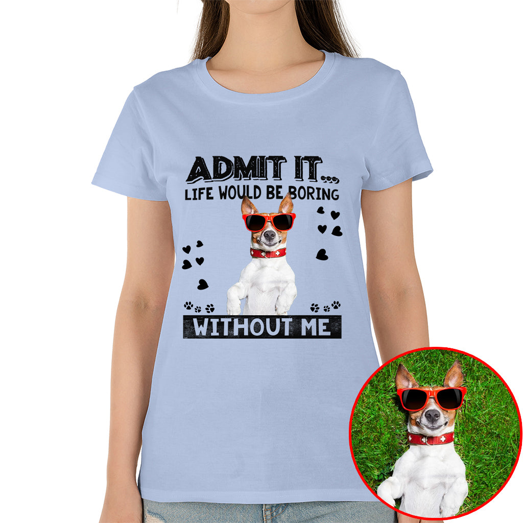 Admit It Life Would Be Boring Without Me Pet Photo Shirt - Dog Lover